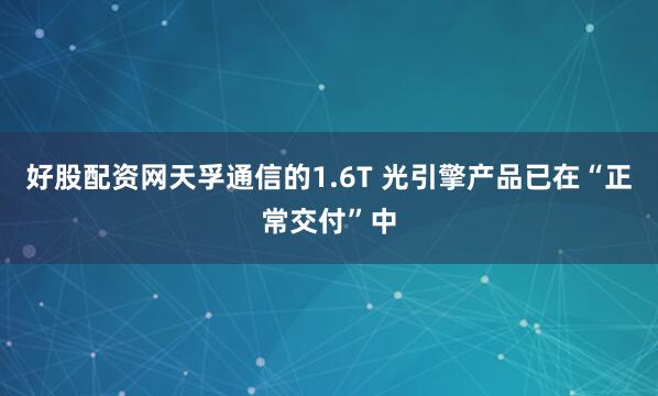 好股配资网天孚通信的1.6T 光引擎产品已在“正常交付”中