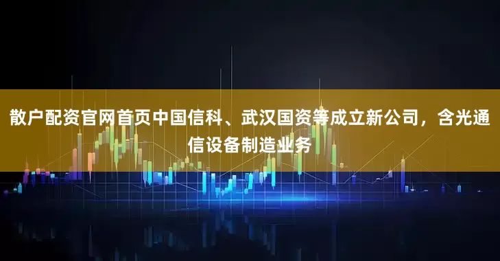 散户配资官网首页中国信科、武汉国资等成立新公司，含光通信设备制造业务
