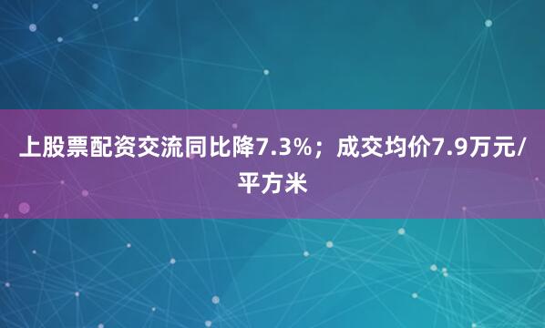 上股票配资交流同比降7.3%;成交均价7.9万元/平方米