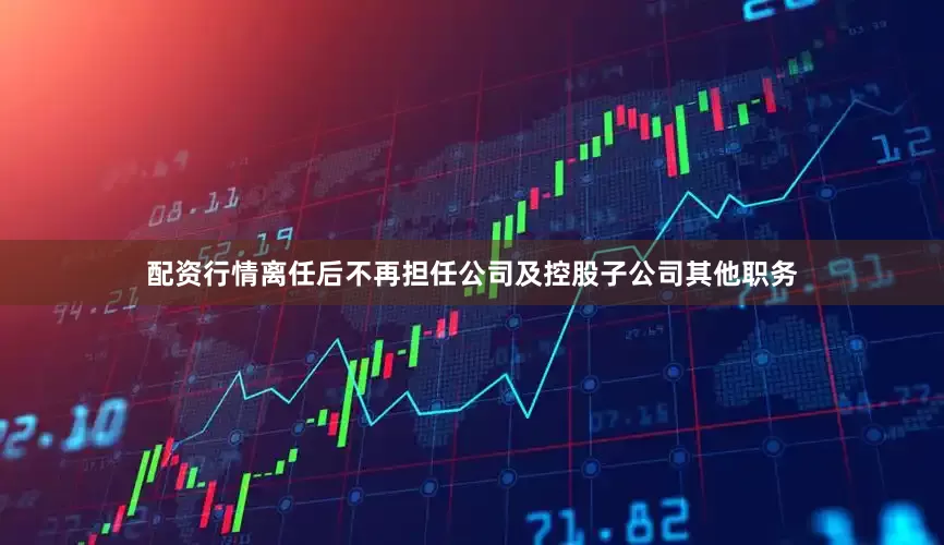 配资行情离任后不再担任公司及控股子公司其他职务