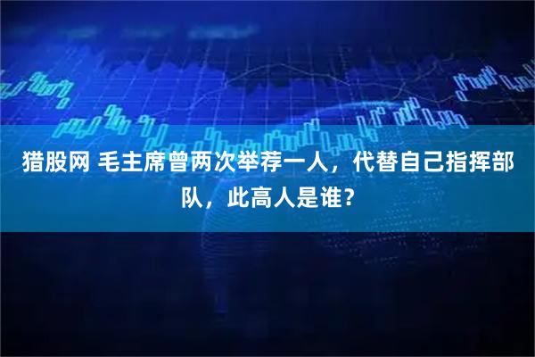猎股网 毛主席曾两次举荐一人，代替自己指挥部队，此高人是谁？