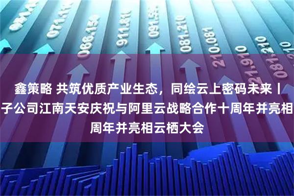 鑫策略 共筑优质产业生态，同绘云上密码未来丨三未信安子公司江南天安庆祝与阿里云战略合作十周年并亮相云栖大会