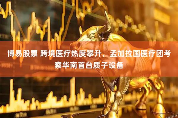 博易股票 跨境医疗热度攀升，孟加拉国医疗团考察华南首台质子设备