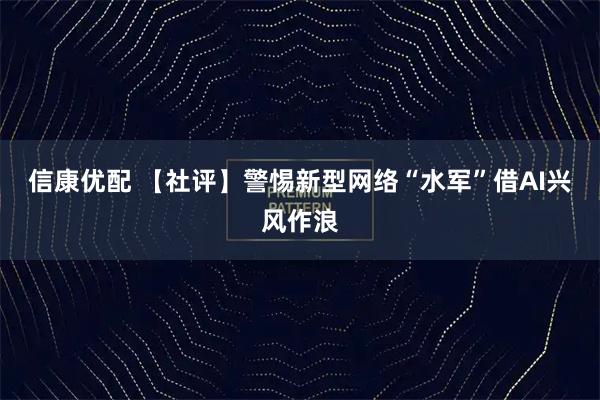 信康优配 【社评】警惕新型网络“水军”借AI兴风作浪