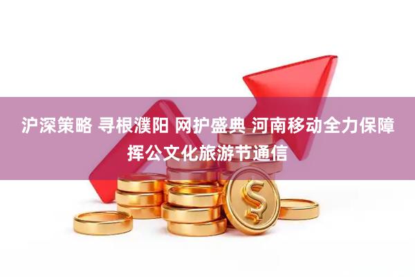沪深策略 寻根濮阳 网护盛典 河南移动全力保障挥公文化旅游节通信