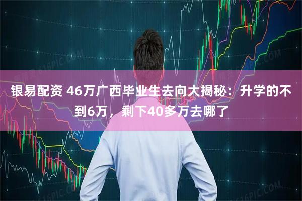 银易配资 46万广西毕业生去向大揭秘：升学的不到6万，剩下40多万去哪了
