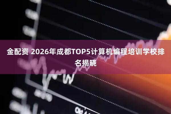 金配资 2026年成都TOP5计算机编程培训学校排名揭晓