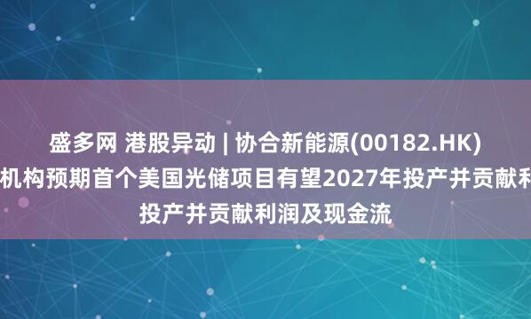 盛多网 港股异动 | 协合新能源(00182.HK)再涨超10% 机构预期首个美国光储项目有望2027年投产并贡献利润及现金流