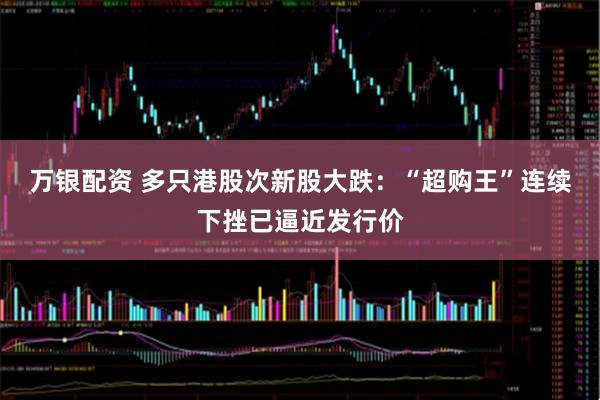 万银配资 多只港股次新股大跌：“超购王”连续下挫已逼近发行价