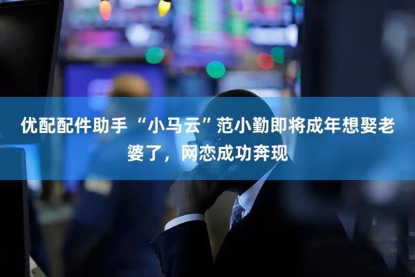 优配配件助手 “小马云”范小勤即将成年想娶老婆了，网恋成功奔现