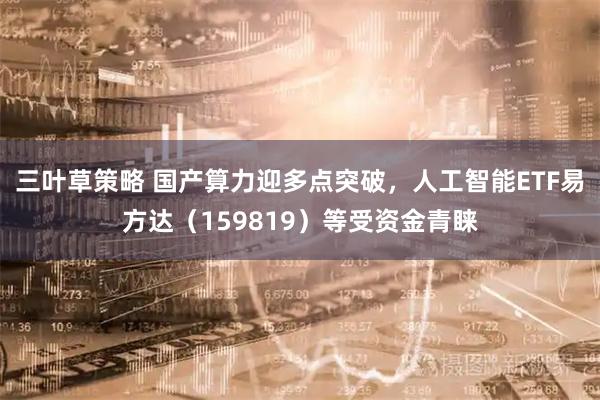 三叶草策略 国产算力迎多点突破，人工智能ETF易方达（159819）等受资金青睐