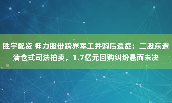 胜宇配资 神力股份跨界军工并购后遗症：二股东遭清仓式司法拍卖，1.7亿元回购纠纷悬而未决
