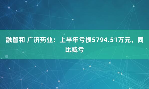融智和 广济药业：上半年亏损5794.51万元，同比减亏