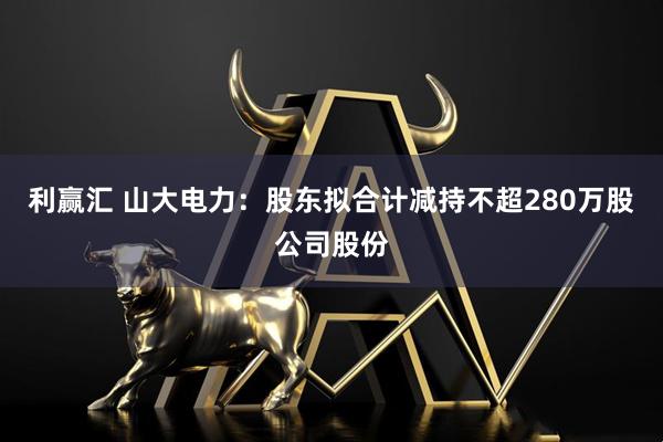 利赢汇 山大电力：股东拟合计减持不超280万股公司股份