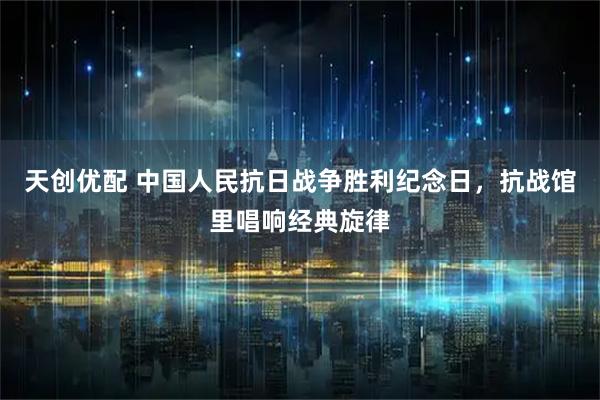 天创优配 中国人民抗日战争胜利纪念日，抗战馆里唱响经典旋律